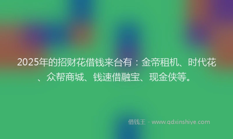 2025年的招财花借钱来台有：金帝租机、时代花、众帮商城、钱速借融宝、现金侠等。