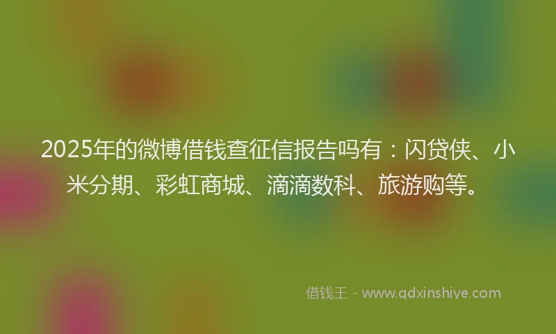 2025年的微博借钱查征信报告吗有：闪贷侠、小米分期、彩虹商城、滴滴数科、旅游购等。