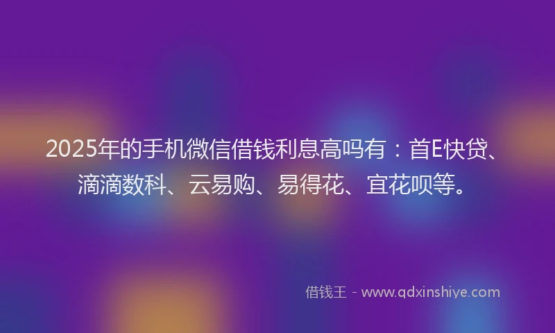 2025年的手机微信借钱利息高吗有：首E快贷、滴滴数科、云易购、易得花、宜花呗等。