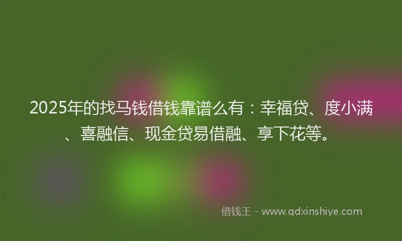 2025年的找马钱借钱靠谱么有：幸福贷、度小满、喜融信、现金贷易借融、享下花等。