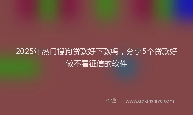 2025年热门搜狗贷款好下款吗，分享5个贷款好做不看征信的软件