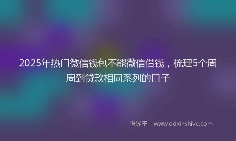 2025年热门微信钱包不能微信借钱，梳理5个周周到贷款相同系列的口子