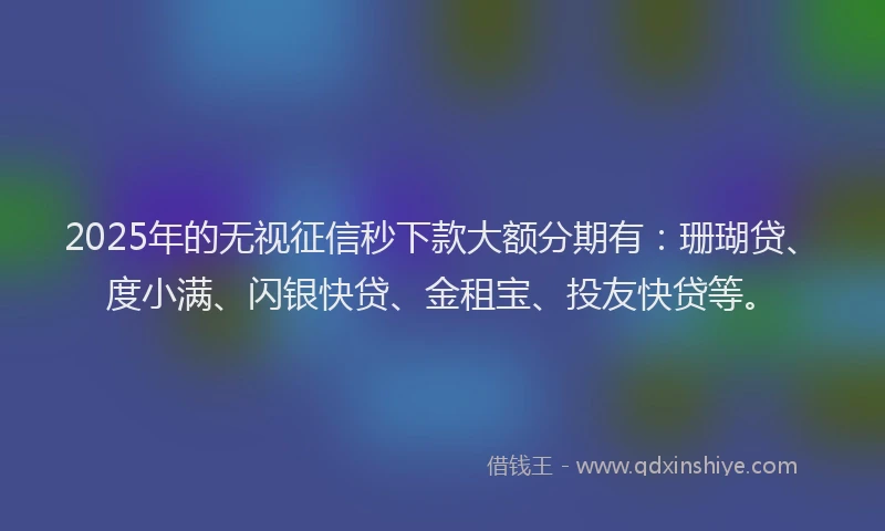 2025年的无视征信秒下款大额分期有：珊瑚贷、度小满、闪银快贷、金租宝、投友快贷等。