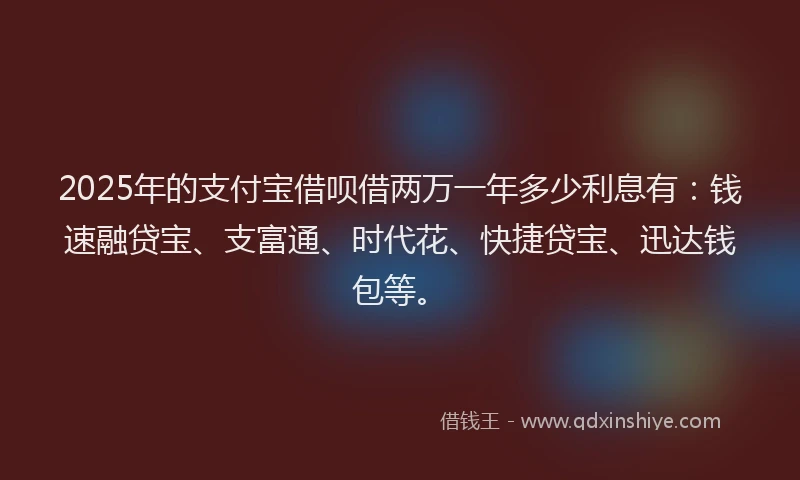 2025年的支付宝借呗借两万一年多少利息有：钱速融贷宝、支富通、时代花、快捷贷宝、迅达钱包等。