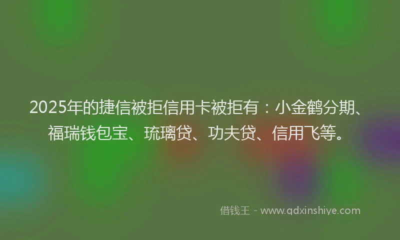 2025年的捷信被拒信用卡被拒有：小金鹤分期、福瑞钱包宝、琉璃贷、功夫贷、信用飞等。