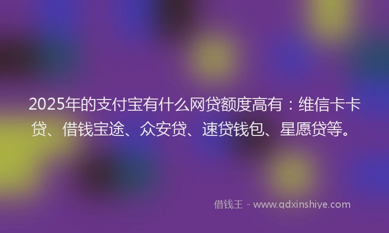 2025年的支付宝有什么网贷额度高有：维信卡卡贷、借钱宝途、众安贷、速贷钱包、星愿贷等。