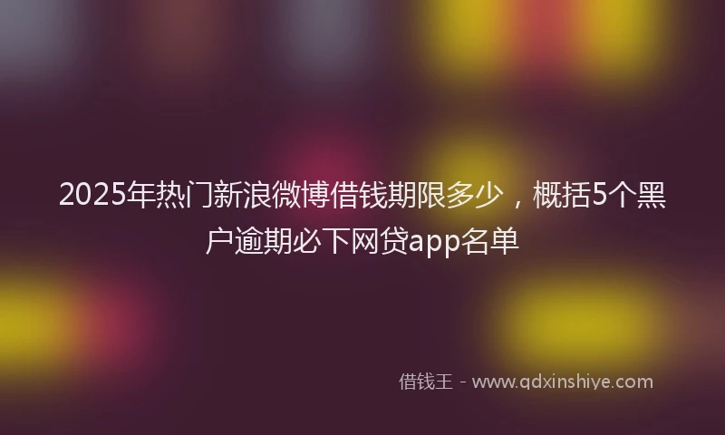 2025年热门新浪微博借钱期限多少，概括5个黑户逾期必下网贷app名单