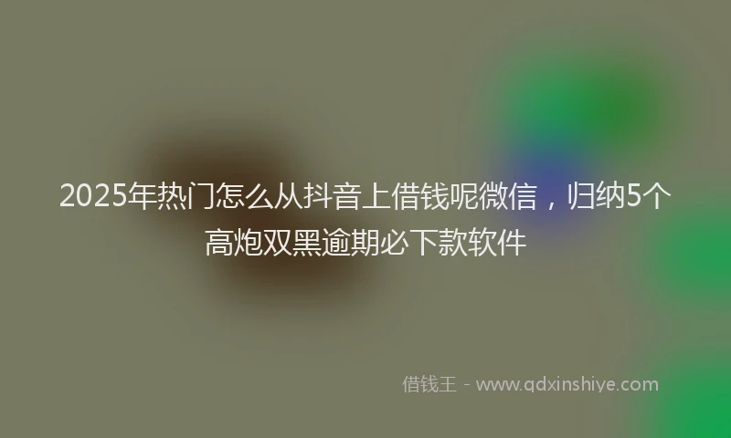 2025年热门怎么从抖音上借钱呢微信，归纳5个高炮双黑逾期必下款软件