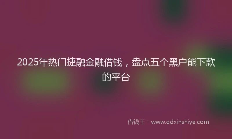 2025年热门捷融金融借钱，盘点五个黑户能下款的平台