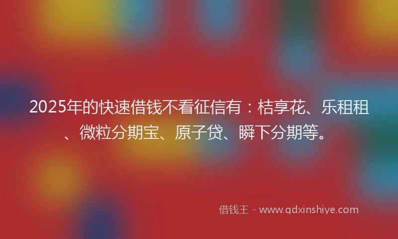 2025年的快速借钱不看征信有：桔享花、乐租租、微粒分期宝、原子贷、瞬下分期等。