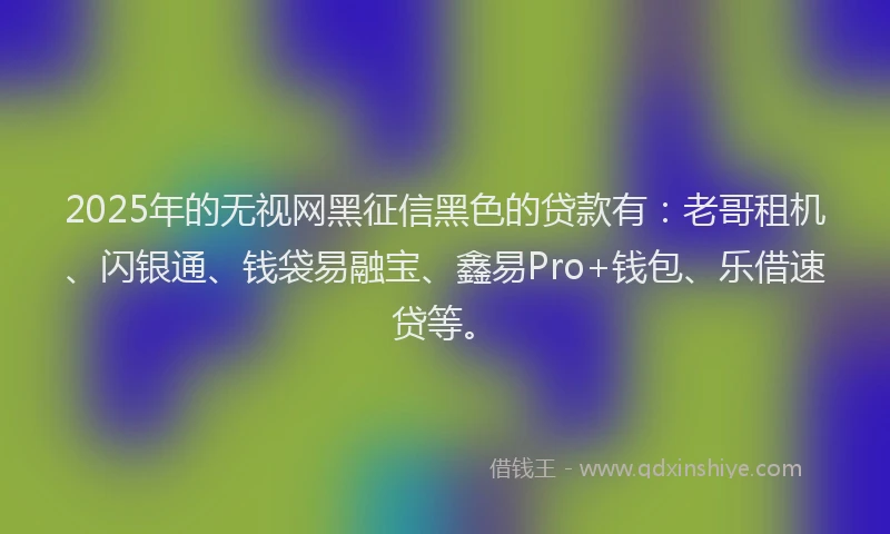 2025年的无视网黑征信黑色的贷款有：老哥租机、闪银通、钱袋易融宝、鑫易Pro+钱包、乐借速贷等。