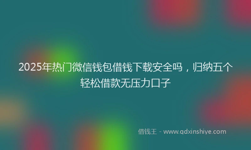 2025年热门微信钱包借钱下载安全吗，归纳五个轻松借款无压力口子