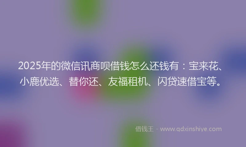 2025年的微信讯商呗借钱怎么还钱有：宝来花、小鹿优选、替你还、友福租机、闪贷速借宝等。