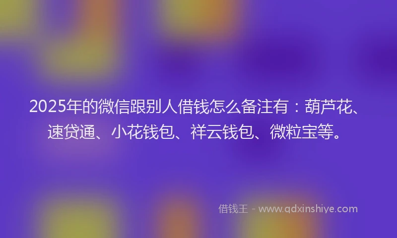 2025年的微信跟别人借钱怎么备注有：葫芦花、速贷通、小花钱包、祥云钱包、微粒宝等。