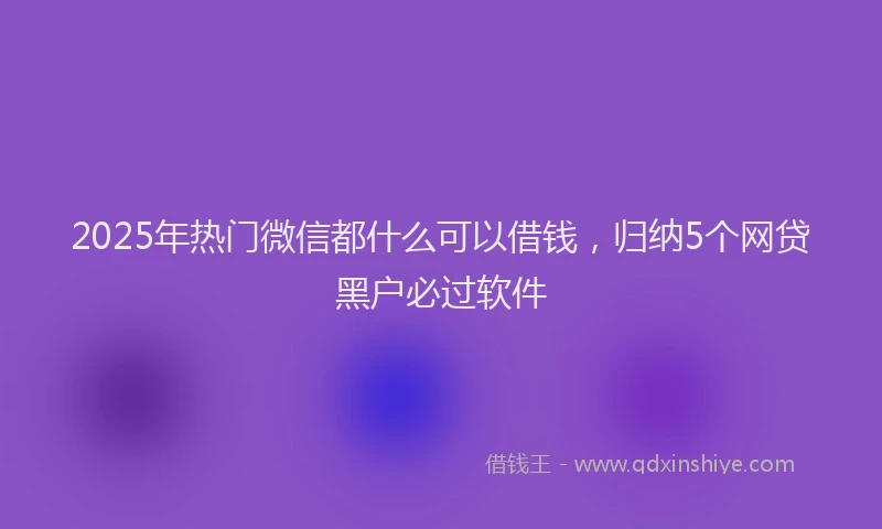 2025年热门微信都什么可以借钱，归纳5个网贷黑户必过软件