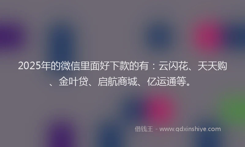 2025年的微信里面好下款的有：云闪花、天天购、金叶贷、启航商城、亿运通等。