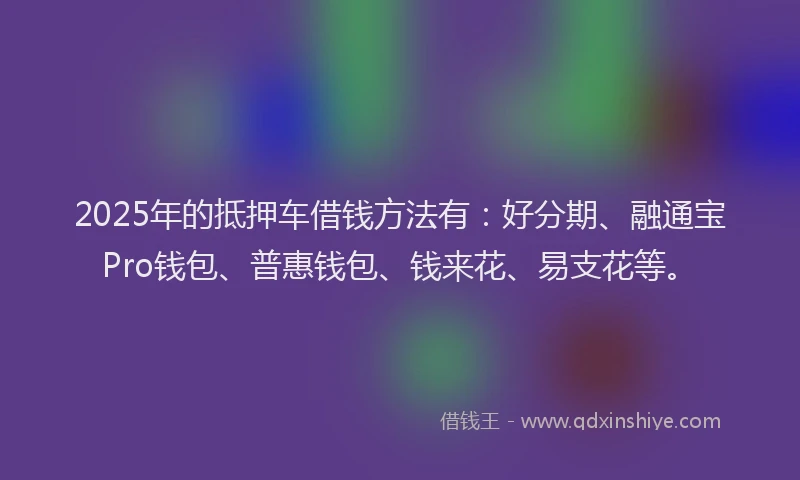 2025年的抵押车借钱方法有：好分期、融通宝Pro钱包、普惠钱包、钱来花、易支花等。