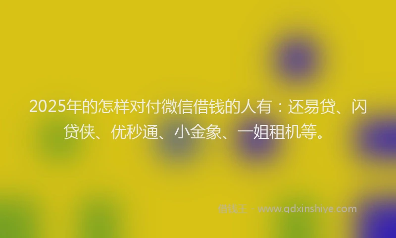 2025年的怎样对付微信借钱的人有：还易贷、闪贷侠、优秒通、小金象、一姐租机等。