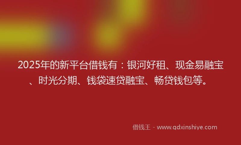 2025年的新平台借钱有：银河好租、现金易融宝、时光分期、钱袋速贷融宝、畅贷钱包等。