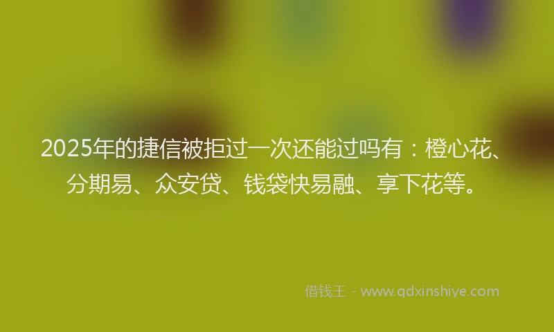 2025年的捷信被拒过一次还能过吗有：橙心花、分期易、众安贷、钱袋快易融、享下花等。