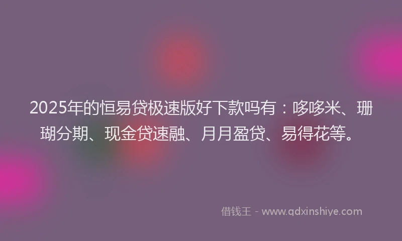 2025年的恒易贷极速版好下款吗有：哆哆米、珊瑚分期、现金贷速融、月月盈贷、易得花等。