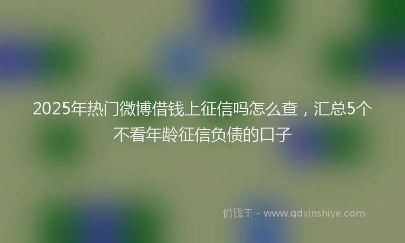 2025年热门微博借钱上征信吗怎么查，汇总5个不看年龄征信负债的口子