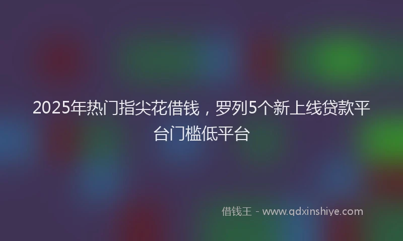 2025年热门指尖花借钱，罗列5个新上线贷款平台门槛低平台