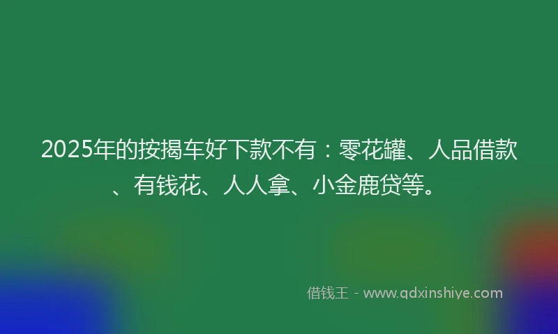 2025年的按揭车好下款不有：零花罐、人品借款、有钱花、人人拿、小金鹿贷等。