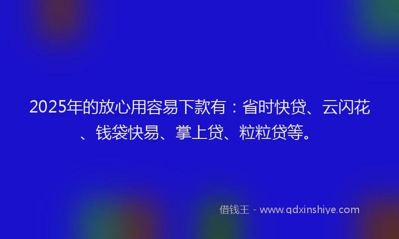2025年的放心用容易下款有：省时快贷、云闪花、钱袋快易、掌上贷、粒粒贷等。