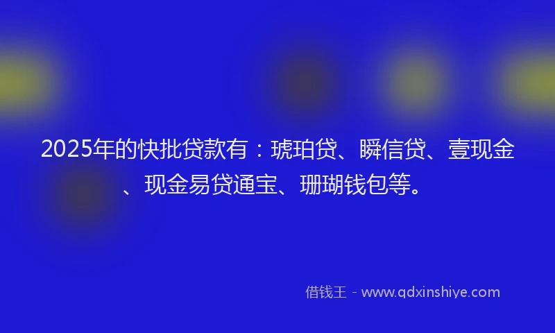2025年的快批贷款有：琥珀贷、瞬信贷、壹现金、现金易贷通宝、珊瑚钱包等。