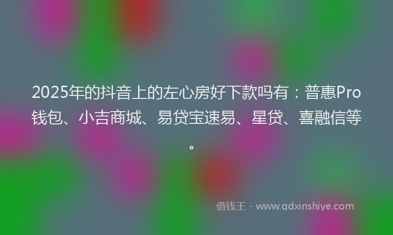 2025年的抖音上的左心房好下款吗有：普惠Pro钱包、小吉商城、易贷宝速易、星贷、喜融信等。