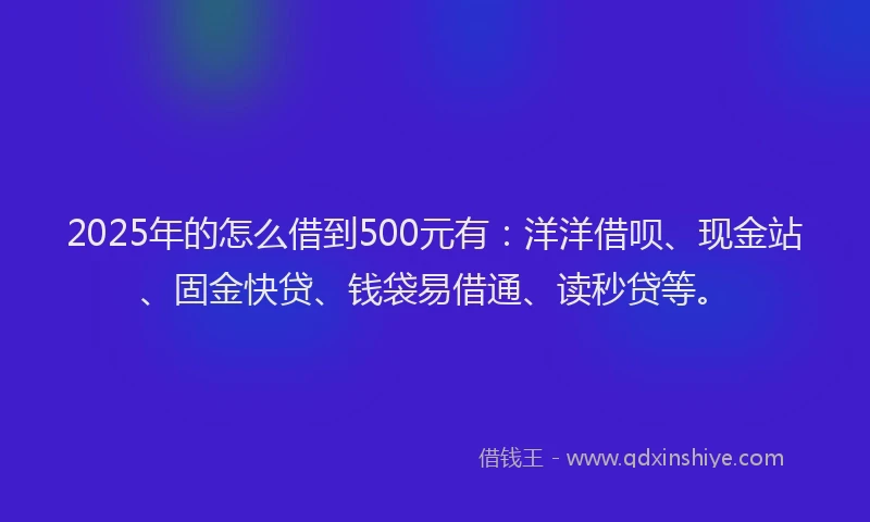 2025年的怎么借到500元有：洋洋借呗、现金站、固金快贷、钱袋易借通、读秒贷等。