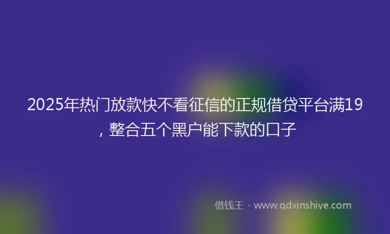 2025年热门放款快不看征信的正规借贷平台满19，整合五个黑户能下款的口子