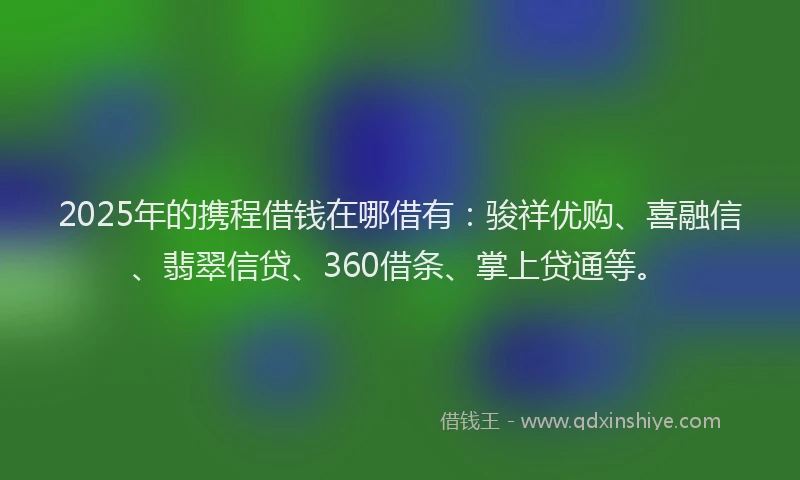 2025年的携程借钱在哪借有：骏祥优购、喜融信、翡翠信贷、360借条、掌上贷通等。