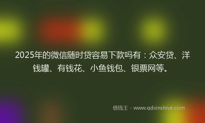 2025年的微信随时贷容易下款吗有：众安贷、洋钱罐、有钱花、小鱼钱包、银票网等。