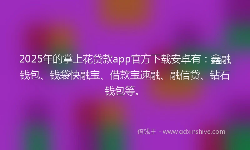 2025年的掌上花贷款app官方下载安卓有：鑫融钱包、钱袋快融宝、借款宝速融、融信贷、钻石钱包等。