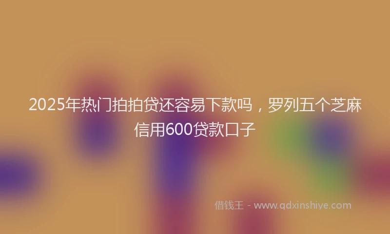 2025年热门拍拍贷还容易下款吗，罗列五个芝麻信用600贷款口子