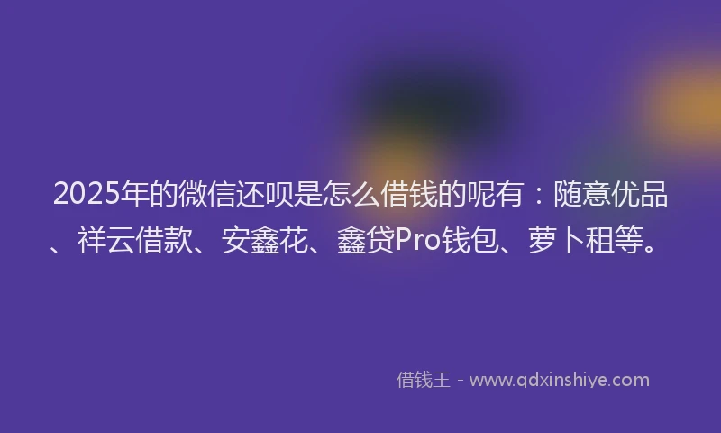 2025年的微信还呗是怎么借钱的呢有：随意优品、祥云借款、安鑫花、鑫贷Pro钱包、萝卜租等。