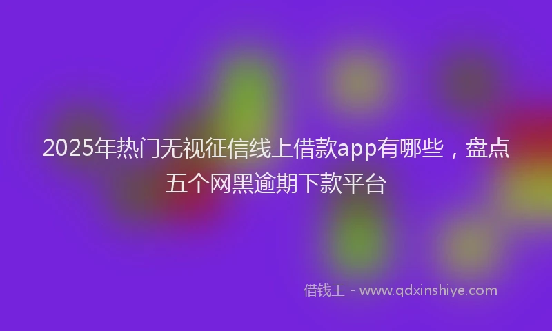 2025年热门无视征信线上借款app有哪些，盘点五个网黑逾期下款平台