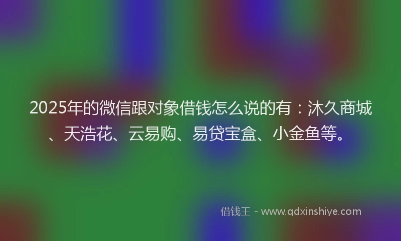 2025年的微信跟对象借钱怎么说的有：沐久商城、天浩花、云易购、易贷宝盒、小金鱼等。
