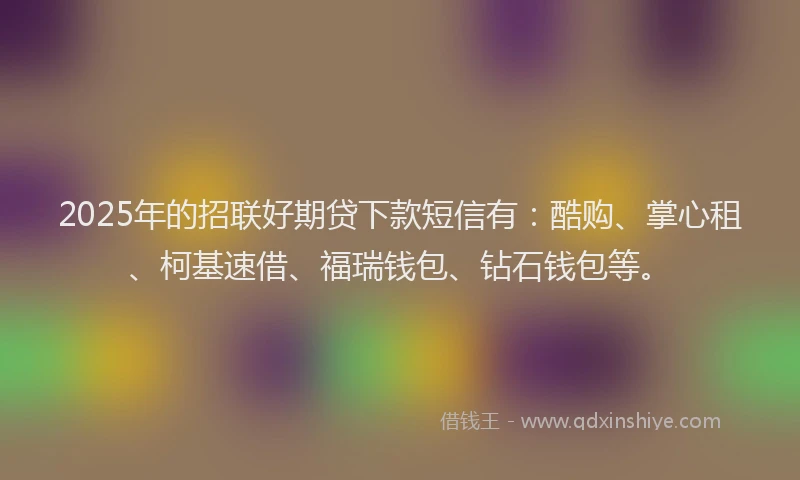 2025年的招联好期贷下款短信有：酷购、掌心租、柯基速借、福瑞钱包、钻石钱包等。