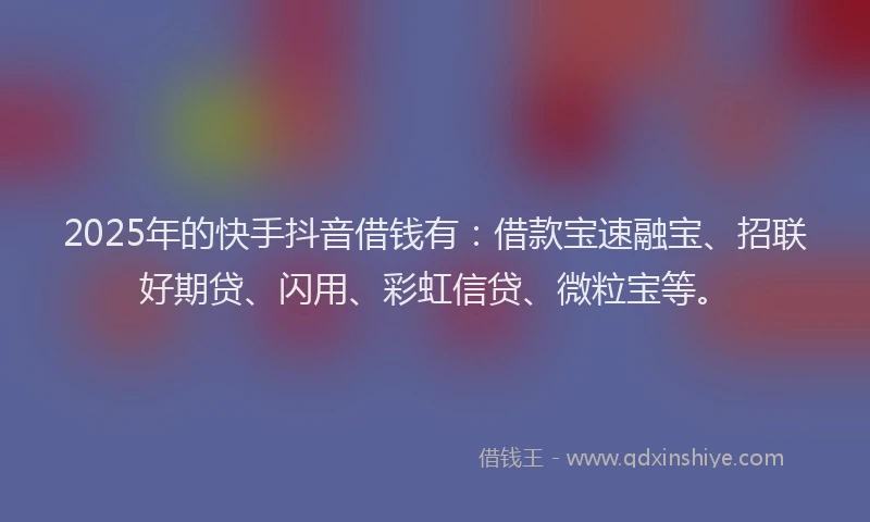 2025年的快手抖音借钱有：借款宝速融宝、招联好期贷、闪用、彩虹信贷、微粒宝等。