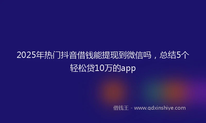 2025年热门抖音借钱能提现到微信吗，总结5个轻松贷10万的app