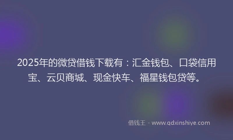 2025年的微贷借钱下载有：汇金钱包、口袋信用宝、云贝商城、现金快车、福星钱包贷等。