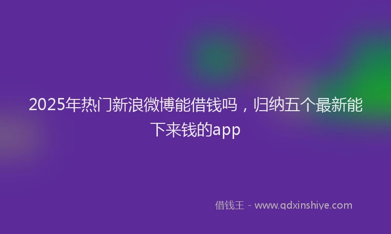 2025年热门新浪微博能借钱吗，归纳五个最新能下来钱的app