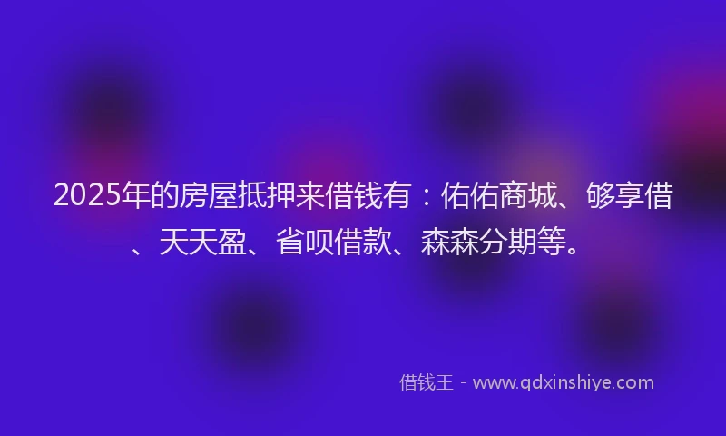 2025年的房屋抵押来借钱有：佑佑商城、够享借、天天盈、省呗借款、森森分期等。