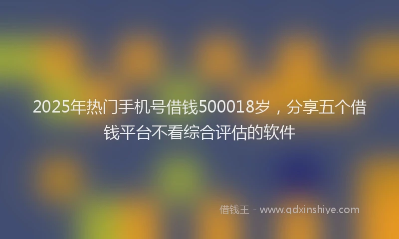 2025年热门手机号借钱500018岁，分享五个借钱平台不看综合评估的软件