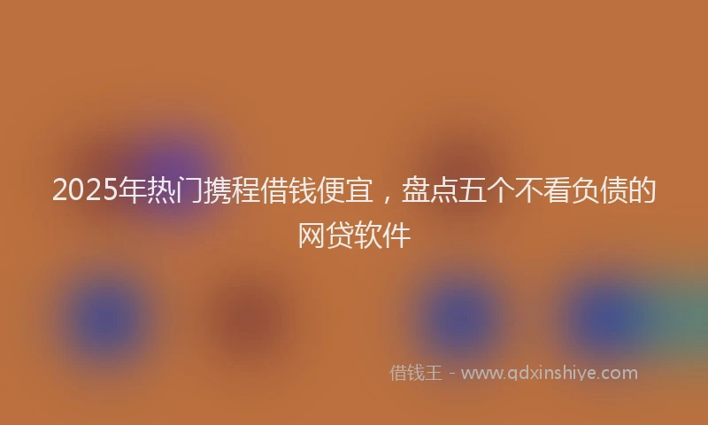 2025年热门携程借钱便宜，盘点五个不看负债的网贷软件