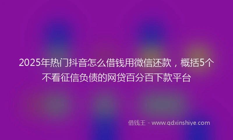 2025年热门抖音怎么借钱用微信还款，概括5个不看征信负债的网贷百分百下款平台