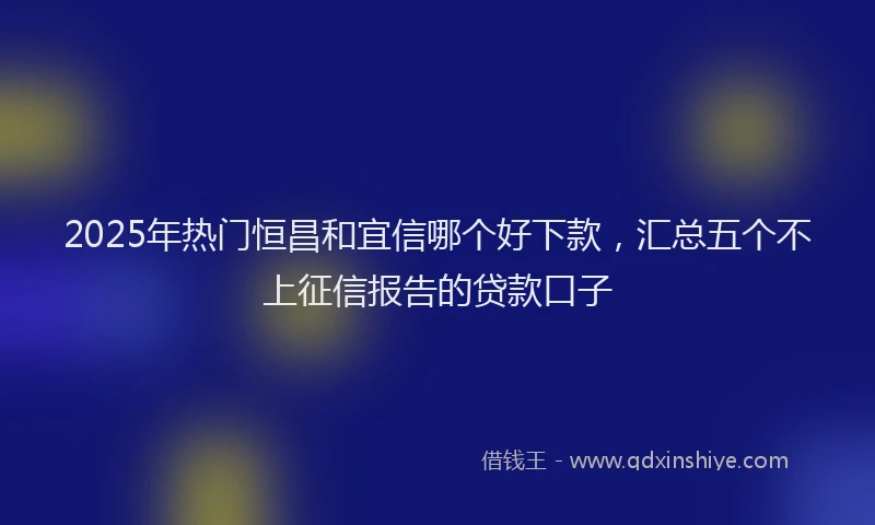 2025年热门恒昌和宜信哪个好下款，汇总五个不上征信报告的贷款口子